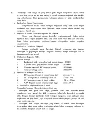 iv. Pembangkit listrik tenaga air yang ditekan yaitu dengan mengalihkan sebuah sumber
air yang besar seperti air laut yang masuk ke sebuah penurunan topografis yang alamiah,
yang didistribusikan dalam pengoperasian ketinggian tekanan air untuk membangkitkan
tenaga listrik.
c. Berdasarkan Sistem Pengoperasian
Pengoperasian bekerja dalam hubungan penyediaan tenaga listrik sesuai dengan
permintaan, atau pengoperasian dapat berbentuk suatu kesatuan sistem kisi-kisi yang
mempunyai banyak unit.
d. Berdasarkan Lokasi Kolam Penyimpanan dan Pengatur.
Kolam yang dilengkapi dengan konstruksi bendungan/tanggul. Kolam tersbut
diperlukan ketika terjadi pengaliran tidak sama untuk kurun waktu lebih dari satu tahun.
Tanpa kolam penyimpanan, pembangkit/instalasi dipergunakan dalam pengaliran
keadaan normal.
e. Berdasarkan Lokasi dan Topografi
Instalasi pembangkit dapat berlokasi didaerah pegunungan atau dataran.
Pembangkit di pegunungan biasanya bangunan utamanya berupa bendungan dan di
daerah dataran berupa tanggul.
f. Berdasarkan Kapasitas PLTA
Menurut Mesonyi:
i. Pembangkit listrik yang paling kecil sampai dengan : 100 kW
ii. Kapasitas PLTA yang terendah sampai dengan : 1000 kW
iii. Kapasitas menengah PLTA sampai dengan : 10000 kW
iv. Kapasitas tertinggi diatas : 10000 kW
g. Berdasarkan ketinggian tekanan air
i. PLTA dengan tekanan air rendah kurang dari :dibawah 15 m
ii. PLTA dengan tekan air menengah berkisar :15 m – 70 m
iii. PLTA dengan tekanan air tinggi berkisar :71 m – 250 m
iv. PLTA dengaan tekanan air yang sangat tinggi :diatas 250 m
h. Berdasarkan bangunan/konstruksi utama
Berdasarkan bangunan / konstruksi utama dibagi atas:
· Pembangkit listrik pada aliran sungai, pemiliahn lokasi harus menjamin bahwa
pengalirannya tetap normal dan tidak mengganggu bahan-bahn konstruksi pembangkit
listrik. Dengan demikian pembangkit listrik walaupun mempunyai kolam cadangan untuk
penyimpanan air yang besar, juga mempunyai sebuah saluran pengatur jalannya air dari
kolam penyimpanan itu.
· Pembangkit listrik dengan bendungan yang terletak di lembah, maka bendungan
itu merupakan lokasi utama dalam menciptakan sebauh kolam penampung cadangan air,
dan konstruksi bangunan terletak pada sisi tanggul.
 