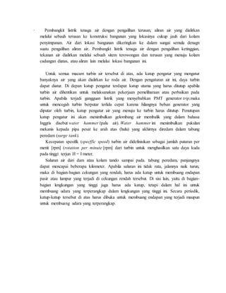 · Pembangkit listrik tenaga air dengan pengalihan terusan, aliran air yang dialirkan
melalui sebauh terusan ke konstruksi bangunan yang lokasinya cukup jauh dari kolam
penyimpanan. Air dari lokasi bangunan dikeringkan ke dalam sungai semula denagn
suatu pengalihan aliran air. Pembangkt listrik tenaga air dengan pengalihan ketinggian,
tekanan air dialirkan melalui sebuah sitem terowongan dan terusan yang menuju kolam
cadangan diatas, atau aliran lain melalui lokasi bangunan ini.
Untuk semua macam turbin air tersebut di atas, ada katup pengatur yang mengatur
banyaknya air yang akan dialirkan ke roda air. Dengan pengaturan air ini, daya turbin
dapat diatur. Di depan katup pengatur terdapat katup utama yang harus ditutup apabila
turbin air dihentikan untuk melaksanakan pekerjaan pemeliharaan atau perbaikan pada
turbin. Apabila terjadi gangguan listrik yang menyebabkan PMT generator trip,maka
untuk mencegah turbin berputar terlalu cepat karena hilangnya beban generator yang
diputar oleh turbin, katup pengatur air yang menuju ke turbin harus ditutup. Penutupan
katup pengatur ini akan menimbulkan gelombang air membalik yang dalam bahasa
Inggris disebut water hammer (palu air). Water hammer ini menimbulkan pukulan
mekanis kepada pipa pesat ke arah atas (hulu) yang akhirnya diredam dalam tabung
peredam (surge tank).
Kecepatan spesifik (specffic speed) turbin air didefinisikan sebagai jumlah putaran per
menit [rpm] (rotation per minute [rpm] dari turbin untuk menghasilkan satu daya kuda
pada tinggi terjun H = I meter.
Saluran air dari dam atau kolam tando sampai pada. tabung peredam, panjangnya
dapat mencapai beberapa kilometer. Apabila saluran ini tidak rata, jalannya naik turun,
maka di bagian-bagian cekungan yang rendah, harus ada katup untuk membuang endapan
pasir atau lumpur yang terjadi di cekungan rendah tersebut. Di sisi lain, yaitu di bagian-
bagian lengkungan yang tinggi juga harus ada katup, tetapi dalam hal ini untuk
membuang udara yang terperangkap dalam lengkungan yang tinggi ini. Secara periodik,
katup-katup tersebut di atas harus dibuka untuk membuang endapan yang terjadi maupun
untuk membuang udara yang terperangkap.
 