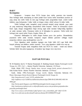 BAB V
Kesimpulan
Komponen – kompnen dasar PLTA berupa dam, turbin, generator dan transmisi.
Dam berfungsi untuk menampung air dalam jumlah besar karena turbin memerlukan pasokan air
yang cukup dan stabil. Selain itu dam juga berfungsi untuk pengendalian banjir. contoh waduk
Jatiluhur yang berkapasitas 3 miliar kubik air dengan volume efektif sebesar 2,6 miliar kubik.
Turbin berfungsi untuk mengubah energi potensial menjadi energi mekanik. gaya jatuh
air yang mendorong baling-baling menyebabkan turbin berputar. Turbin air kebanyakan seperti
kincir angin, dengan menggantikan fungsi dorong angin untuk memutar baling-baling digantikan
air untuk memutar turbin. Perputaran turbin ini di hubungkan ke generator. Turbin terdiri dari
berbagai jenis seperti turbin Francis, Kaplan, Pelton, dll.
Generator dihubungkan ke turbin dengan bantuan poros dan gearbox. Memanfaatkan
perputaran turbin untuk memutar kumparan magnet didalam generator sehingga terjadi
pergerakan elektron yang membangkitkan arus AC.
Travo digunakan untuk menaikan tegangan arus bolak balik (AC) agar listrik tidak
banyak terbuang saat dialirkan melalui transmisi. Travo yang digunakan adalah travo step up.
Transmisi berguna untuk mengalirkan listrik dari PLTA ke rumah – rumah atau industri.
Sebelum listrik kita pakai tegangannya di turunkan lagi dengan travo step down.
DAFTAR PUSTAKA
M. M Dandekar dan K. N Sharma Penerjemah, D. Bambang Setyadi, Sutanto.Pembangkit Listrik
Tenaga Air, 1991. Cet 1. -, Jakarta: Penerbit Universitas Indonesia ( UI-Press).
Kadir, Abdul, 1995. Energi; Sumber daya, inovasi, tenaga listrik, potensi ekonomi.Cet 1.
Edisi Kedua/ Revisi- Jakarta: Penerbit Universitas Indonesia ( UI-Press).
Kadir, Abdul, 1996, Pembangkit Tenaga Listrik, Jakarta: Universitas Indonesia (UI-
Press). Rancangan Sistem Kontrol Operasi Pembangkit Listrik Tenaga Air.
http://tumoutou.net/3_sem1_012/b_nababan.htm
http://rafflesia.wwf.or.id/library/admin/attachment/clips/2006-08-02-006-00C4-001-04-
0904.pdf
http://berita-iptek.blogspot.com/2008/04/pembangkit-listrik-tenaga-air.html
http://anekasurya.indonetwork.co.id/profile/aneka-surya-com-perakitan-penjualan-dan-
penyedia-pembangkit.html
http://www.surya.co.id/web/index2.php?option=com_content&do_pdf=1&id=52156
http://www.fab.utm.my/download/ConferenceSemiar/ICCI2006S2PP14.pdf
 