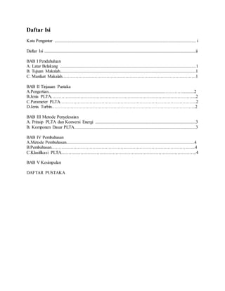 Daftar Isi
Kata Pengantar ................................................................................................................................ i
Daftar Isi .........................................................................................................................................ii
BAB I Pendahuluan
A. Latar Belakang ...........................................................................................................................1
B. Tujuan Makalah...........................................................................................................................1
C. Manfaat Makalah……………………………………………………………………………….1
BAB II Tinjauan Pustaka
A.Pengertian.........................................................................................................…………...........2
B.Jenis PLTA……………………………………………………………………………………...2
C.Parameter PLTA………………………………………………………………………………...2
D.Jenis Turbin……………………………………………………………………………………..2
BAB III Metode Penyelesaian
A. Prinsip PLTA dan Konversi Energi ...........................................................................................3
B. Komponen Dasar PLTA..............................................................................................................3
BAB IV Pembahasan
A.Metode Pembahasan....................................................................................................................4
B.Pembahasan……………………………………………………………………………………..4
C.Klasifikasi PLTA………………………………………………………………………………..4
BAB V Kesimpulan
DAFTAR PUSTAKA
 