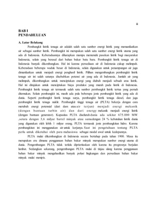 ii
BAB I
PENDAHULUAN
A. Latar Belakang
Pembangkit listrik tenaga air adalah salah satu sumber energi listrik yang memanfaatkan
air sebagai sumber listrik. Pembangkit ini merupakan salah satu sumber energi listrik utama yang
ada di Indonesia. Keberadaannya diharapkan mampu memenuhi pasokan listrik bagi masyarakat
Indonesia, selain yang berasal dari bahan bakar batu bara. Pembangkit listrik tenaga air di
Indonesia banyak dikembangkan. Hal ini karena persediaan air di Indonesia cukup melimpah.
Keberadaan beberapa waduk besar di Indonesia, selain digunakan untuk penampungan air juga
dimanfaatkan untuk menjadi energi penghasil listrik. Pilihan mengembangkan pembangkit listrik
tenaga air ini salah satunya disebabkan potensi air yang ada di Indonesia. Jumlah air yang
melimpah, dikembangkan untuk menciptakan energi yang diubah menjadi sebuah arus listrik.
Hal ini ditujukan untuk menciptakan biaya produksi yang murah pada listrik di Indonesia.
Pembangkit listrik tenaga air termasuk salah satu sumber pembangkit listrik tertua yang pernah
ditemukan. Selain pembangkit ini, masih ada pula beberapa jenis pembangkit listrik yang ada di
dunia. Seperti pembangkit listrik tenaga surya, pembangkit listrik tenaga diesel, dan juga
pembangkit listrik tenaga nuklir. Pembangkit tinggi tenaga air (PLTA) bekerja dengan cara
merubah energi potensial (dari dam atau air terjun) menjadi energi mekanik
(dengan bantuan turbin air) dan dari energy mekanik menjadi energi listrik
(dengan bantuan generator). Kapasitas PLTA diseluruh dunia ada sekitar 675.000 MW
,setara dengan 3,6 milyar barrel minyak atau samadengan 24 % kebutuhan listrik dunia
yang digunakan oleh lebih 1 milyar orang. PLTA termasuk jenis pembangkitan hidro. Karena
pembangkitan ini menggunakan air untuk kerjanya. Saat ini pengetahuan tentang PLTA
perlu untuk diketahui oleh para mahasiswa sebagai modal awal untuk kedepannya.
PLTA mulai dikembangkan di Indonesia secara bertahap pada tahun 1900. Masa itu
merupakan era dimana penggunaan bahan bakar minyak merupakan sumber energi utama di
dunia. Pengembangan PLTA tidak terlalu diprioritaskan oleh karena itu progresnya berjalan
lambat. Sedangkan sekarang, pengembangan PLTA mulai di tinjau ulang karena penggunaan
bahan bakar minyak mengahasilkan banyak polusi lingkungan dan persediaan bahan bakar
minyak mulai menipis.
 