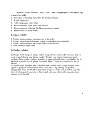 Beberapa alasan tambahan bahwa PLTA lebih menguntungkan dibandingkan tipe
generator lain adalah :
1. Persediaan air cenderung tidak habis dan dapat diperbaharui.
2. Ramah Lingkungan.
3. Tidak memerlukan bahan bakar.
4. Periode mulainya terjadi secara terus menerus.
5. Pengoperasiannya sederhana dan biaya perawatannya murah.
6. Hampir tidak ada resiko meledak.
B. Tujuan Makalah
1. Pembaca dapat memahami pengertian dari air itu sendiri.
2. Pembaca dapat mengetahui peranan penting air dalam kehidupan sehari-hari.
3. Pembaca dapat memahami air sebagai sumber energi alternatif.
4. Untuk memenuhi tugas kuliah
C. Manfaat Makalah
Pembangkit listrik tenaga air sebagai sumber energy alternatif adalah salah satu solusi bagi kita
warga negara Indonesia yang dimana memiliki 2 musim yaitu musim kemarau dan musim
penghujan.Disaat musim penghujan kesediaan air sangat melimpah,untuk memanfaatkan hal itu
kita dapat memanfaat kan air sebagai Pembangkit Listrik Tenaga Air sebagai sumber energi
alternatif.
Air tersebut dapat digunakan untuk kebutuhan listrik dirumah-rumah warga serta juga dapat
digunakan pengairan disawah-sawah petani karena listrik yang sekarang kita gunakan
menggunakan bahan bakar batubara yang mana merupakan sumber daya alam fosil yang tidak
dapat diperbaharui,oleh karena itu air bisa menjadi salah satu solusi sumber daya alam yang
menjadi energi alternatif.
1
 