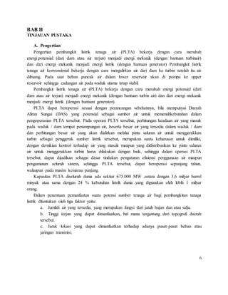 BAB II
TINJAUAN PUSTAKA
A. Pengertian
Pengertian pembangkit listrik tenaga air (PLTA) bekerja dengan cara merubah
energi potensial (dari dam atau air terjun) menjadi energi mekanik (dengan bantuan turbinair)
dan dari energi mekanik menjadi energi listrik (dengan bantuan generator) Pembangkit listrik
tenaga air konvensional bekerja dengan cara mengalirkan air dari dam ke turbin setelah itu air
dibuang. Pada saat beban puncak air dalam lower reservoir akan di pompa ke upper
reservoir sehingga cadangan air pada waduk utama tetap stabil.
Pembangkit listrik tenaga air (PLTA) bekerja dengan cara merubah energi potensial (dari
dam atau air terjun) menjadi energi mekanik (dengan bantuan turbin air) dan dari energi mekanik
menjadi energi listrik (dengan bantuan generator).
PLTA dapat beroperasi sesuai dengan perancangan sebelumnya, bila mempunyai Daerah
Aliran Sungai (DAS) yang potensial sebagai sumber air untuk memenuhkebutuhan dalam
pengoperasian PLTA tersebut. Pada operasi PLTA tersebut, perhitungan keadaan air yang masuk
pada waduk / dam tempat penampungan air, beserta besar air yang tersedia dalam waduk / dam
dan perhitungan besar air yang akan dialirkan melalui pintu saluran air untuk menggerakkan
turbin sebagai penggerak sumber listrik tersebut, merupakan suatu keharusan untuk dimiliki,
dengan demikian kontrol terhadap air yang masuk maupun yang didistribusikan ke pintu saluran
air untuk menggerakkan turbin harus dilakukan dengan baik, sehingga dalam operasi PLTA
tersebut, dapat dijadikan sebagai dasar tindakan pengaturan efisiensi penggunaan air maupun
pengamanan seluruh sistem, sehingga PLTA tersebut, dapat beroperasi sepanjang tahun,
walaupun pada musim kemarau panjang.
Kapasitas PLTA diseluruh dunia ada sekitar 675.000 MW ,setara dengan 3,6 milyar barrel
minyak atau sama dengan 24 % kebutuhan listrik dunia yang digunakan oleh lebih 1 milyar
orang.
Dalam penentuan pemanfaatan suatu potensi sumber tenaga air bagi pembangkitan tanaga
listrik ditentukan oleh tiga faktor yaitu:
a. Jumlah air yang tersedia, yang merupakan fungsi dari jatuh hujan dan atau salju.
b. Tinggi terjun yang dapat dimanfaatkan, hal mana tergantung dari topografi daerah
tersebut.
c. Jarak lokasi yang dapat dimanfaatkan terhadap adanya pusat-pusat beban atau
jaringan transmisi.
6
 