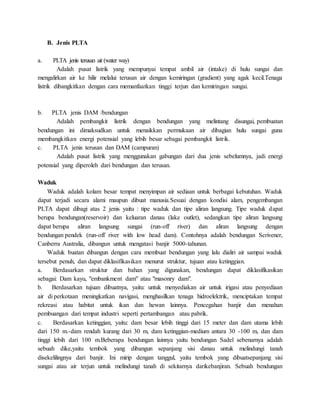B. Jenis PLTA
a. PLTA jenis terusan air (water way)
Adalah pusat listrik yang mempunyai tempat ambil air (intake) di hulu sungai dan
mengalirkan air ke hilir melalui terusan air dengan kemiringan (gradient) yang agak kecil.Tenaga
listrik dibangkitkan dengan cara memanfaatkan tinggi terjun dan kemiringan sungai.
b. PLTA jenis DAM /bendungan
Adalah pembangkit listrik dengan bendungan yang melintang disungai, pembuatan
bendungan ini dimaksudkan untuk menaikkan permukaan air dibagian hulu sungai guna
membangkitkan energi potensial yang lebih besar sebagai pembangkit listrik.
c. PLTA jenis terusan dan DAM (campuran)
Adalah pusat listrik yang menggunakan gabungan dari dua jenis sebelumnya, jadi energi
potensial yang diperoleh dari bendungan dan terusan.
Waduk
Waduk adalah kolam besar tempat menyimpan air sediaan untuk berbagai kebutuhan. Waduk
dapat terjadi secara alami maupun dibuat manusia.Sesuai dengan kondisi alam, pengembangan
PLTA dapat dibagi atas 2 jenis yaitu : tipe waduk dan tipe aliran langsung. Tipe waduk dapat
berupa bendungan(reservoir) dan keluaran danau (lake outlet), sedangkan tipe aliran langsung
dapat berupa aliran langsung sungai (run-off river) dan aliran langsung dengan
bendungan pendek (run-off river with low head dam). Contohnya adalah bendungan Scrivener,
Canberra Australia, dibangun untuk mengatasi banjir 5000-tahunan.
Waduk buatan dibangun dengan cara membuat bendungan yang lalu dialiri air sampai waduk
tersebut penuh, dan dapat diklasifikasikan menurut struktur, tujuan atau ketinggian.
a. Berdasarkan struktur dan bahan yang digunakan, bendungan dapat diklasifikasikan
sebagai: Dam kayu, "embankment dam" atau "masonry dam".
b. Berdasarkan tujuan dibuatnya, yaitu: untuk menyediakan air untuk irigasi atau penyediaan
air di perkotaan meningkatkan navigasi, menghasilkan tenaga hidroelektrik, menciptakan tempat
rekreasi atau habitat untuk ikan dan hewan lainnya. Pencegahan banjir dan menahan
pembuangan dari tempat industri seperti pertambangan atau pabrik.
c. Berdasarkan ketinggian, yaitu: dam besar lebih tinggi dari 15 meter dan dam utama lebih
dari 150 m.-dam rendah kurang dari 30 m, dam ketinggian-medium antara 30 -100 m, dan dam
tinggi lebih dari 100 m.Beberapa bendungan lainnya yaitu bendungan Sadel sebenarnya adalah
sebuah dike,yaitu tembok yang dibangun sepanjang sisi danau untuk melindungi tanah
disekelilingnya dari banjir. Ini mirip dengan tanggul, yaitu tembok yang dibuatsepanjang sisi
sungai atau air terjun untuk melindungi tanah di sekitarnya darikebanjiran. Sebuah bendungan
 