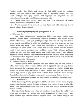 Pengukur overflow dam didisain untuk dilewati air. Weir adalah sebuah tipe bendungan
pengukur kecil yang digunakan untuk mengukur input air. Bendungan Pengecek check dam
adalah bendungan kecil yang didisain untuk mengurangi dan mengontrol arus soil
erosion. Pumped-storage plant memiliki dua penampungan yaitu:
i. Waduk Utama (upper reservoir) seperti dam pada PLTA konvensional. Air dialirkan
langsung ke turbin untuk menghasilkan listrik.
ii. Waduk cadangan (lower reservoir). Air yang keluar dari turbin ditampung di lower
reservoir sebelum dibuang disungai.
C. Parameter yang mempengaruhi pengoperasian PLTA
a. Keberadaan Air
Untuk dapat mengoptimalkan pengoperasian PLTA, baik dalam keadaan musim
penghujan. Maupun musim kemaraupanjang, diperlukan perhitungan besar volume air yang
tersedia dalam waduk / dam, guna perhitungan berapa besar debit air yang harus dialirkan
melalui pintu air yang dialirkan ke turbin. Bila terjadi banjir, berapa besar volume air yang harus
dibuang keluar dari waduk / dam melalui pintu pembungan air, sehingga tetap terjadi
keseimbangan air dalam waduk / dam, dengan demikian dapat dihindari kerusakan bangunan
waduk / dam maupun perangkat keras pendukung lainnya. Untuk kebutuhan perhitungan
keadaan air baik yang akan masuk maupun yang berada dalam waduk / dam, dilakukan
pengukuran terhadap parameter yang mempengaruhi keadaan air yang akan masuk maupun yang
ada dalam waduk/dam. Pengukuran tersebut dilakukan pada berbagai stasiun ukur yang tersebar
pada DAS dalam waduk / dam tersebut.
b. Konstruksi Saluran Air ke Turbin
Kecepatan gerakan turbin, dipengaruhi oleh besar tekanan aliran air yang dialirkan ke
turbin. Besar tekanan aliran air yang dialirkan tersebut, dipengaruhi debit air yang dialirkan
beserta konstruksi dan penempatan saluran air yang mengalirkan air tersebut. Semakin lebar
diameter dan semakin tinggi pintu saluran air dibuka, semakin besar debit air yang dialirkan,
semakin tinggi tekanan air yang terjadi masuk ke turbin. Selain hal tersebut diatas, rancangan
dan peletakan saluran air tersebut, juga mempengaruhi tekanan air yang dialirkan ke turbin.
Pada prinsipnya ada beberapa parameter yang mempengaruhi operasi PLTA, disebabkan oleh :
i. Keberadaan Air
Untuk dapat mengoptimalkan pengoperasian PLTA, baik dalam keadaan musim penghujan
maupun musim kemarau panjang, diperlukan perhitungan besar volume air yang tersedia dalam
waduk / dam, guna perhitungan berapa besar debit air yang harus dialirkan melalui pintu air yang
dialirkan ke turbin.
Bila terjadi banjir, berapa besar volume air yang harus dibuang keluar dari waduk / dam
melalui pintu pembungan air, sehingga tetap terjadi keseimbangan air dalam waduk / dam,
dengan demikian dapat dihindari kerusakan bangunan waduk / dam maupun perangkat keras
 