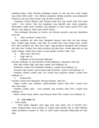 pendukung lainnya. Untuk kebutuhan perhitungan keadaan air baik yang akan masuk maupun
yang berada dalam waduk / dam, dilakukan pengukuran terhadap parameter yang mempengaruhi
keadaan air yang akan masuk maupun yang ada dalam waduk/dam.
Pengukuran tersebut dilakukan pada berbagai stasiun ukur yang tersebar pada DAS dalam
waduk / dam tersebut. Data hasil pengukuran yang diperoleh pada stasiun pengukuran,
ditransmisikan melalui media komunikasi yang digunakan ke pusat kontrol operasi PLTA untuk
diproses sesuai fungsinya dalam sistem kontrol tersebut.
Pada perhitungan keberadaan air tersebut, ada beberapa parameter yang harus diperhatikan
antara lain:
ii. Aliran permukaan ( surface flow)
Aliran permukaan dan aliran dasar dipengaruhi intensitas curah hujan dan lama turunnya
hujan. Semakin tinggi intensitas curah hujan dan semakin lama waktu turunnya hujan, semakin
besar aliran permukaan dan aliran dasar sungai. Tinggi permukaan dipengaruhi aliran permukaan
dan aliran dasar. Semakin besar aliran permukaan dan aliran dasar, semakin tinggi muka air yang
terjadi, sehingga semakin besar volume air yang mengalir ke dalam waduk / dam.
iii. Aliran dasar ( Base flow)
iv. Tinggi muka air
v. Kehilangan air karena keadaan lingkungan
Parameter kehilangan air yang disebabkan keadaan lingkungan, dipengaruhi antara lain:
· Suhu udara semakin tinggi suhu udara, semakin besar kehilangan air.
· Kelembaban semakin kecil kelembaban (humidity), semakin besar kehilangan air.
· Kecepatan angin semakin cepat kecepatan angin berhembus, semakin besar kehilangan air.
· Penyinaran matahari semakin panas dan semakin lama penyinaran matahari, semakin besar
kehilangan air.
vi. Keadaan DAS
Parameter keadaan DAS dipengaruhi beberapa parameter, antara lain :
· Vagitasi semakin rapat tumbuhnya tumbuh-tumbuhan (pohon) dalam DAS, semakin besar
aliran dasar sungai.
· Penduduk semakin padat / ramai penduduk yang bermukim dalam DAS, semakin besar
kehilangan air.
· Industri semakin banyak industri yang beroperasi dalam DAS, semakin besar kehilangan air
D. Jenis Turbin Air
a. Turbin Kaplan
Turbin Kaplan digunakan untuk tinggi terjun yang rendah, yaitu di bawah20 meter.
Teknik mengkonversikan energi potensial air menjadi energi mekanik roda air turbin dilakukan
melalui pemanfaatan kecepatan air. Roda air turbin Kaplan menyerupai baling-baling dari kipas
angin.
 