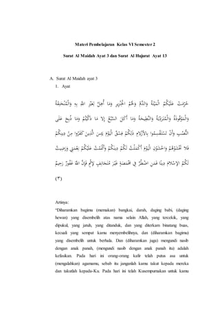 Materi Pembelajaran Kelas VI Semester 2
Surat Al Maidah Ayat 3 dan Surat Al Hujurat Ayat 13
A. Surat Al Maidah ayat 3
1. Ayat
ِ‫ل‬ َّ‫ل‬ِ‫ُه‬‫أ‬ ‫ا‬َ‫م‬َ‫و‬ ِ‫ر‬‫ي‬ِ‫ز‬ْ‫ن‬ِْ‫اْل‬ ُ‫م‬َْ‫َل‬َ‫و‬ ُ‫َّم‬‫الد‬َ‫و‬ ُ‫ة‬َ‫ت‬ْ‫ي‬َ‫م‬ْ‫ل‬‫ا‬ ُ‫م‬ُ‫ك‬ْ‫ي‬َ‫ل‬َ‫ع‬ ْ‫ت‬َ‫م‬ِِّ‫ر‬ُ‫ح‬ُ‫ة‬ََِ‫ن‬ََْ‫ن‬ُ‫م‬ْ‫ل‬‫ا‬َ‫و‬ ِِِِ َِّ‫اَّل‬ َِْْ‫َغ‬
َ‫م‬ ‫ال‬ِ‫إ‬ ُ‫ع‬ُ‫ب‬َّ‫الس‬ َ‫ل‬َ‫ك‬َ‫أ‬ ‫ا‬َ‫م‬َ‫و‬ ُ‫ة‬َ‫يح‬ِ‫َّط‬‫ن‬‫ال‬َ‫و‬ ُ‫ة‬َ‫ي‬ِّ
ِ‫د‬َ‫ر‬َ‫ت‬ُ‫م‬ْ‫ل‬‫ا‬َ‫و‬ ُ‫ة‬َ‫ذ‬‫و‬ُ‫ق‬ْ‫و‬َ‫م‬ْ‫ل‬‫ا‬َ‫و‬َ‫ل‬َ‫ع‬ ََُِِ‫ذ‬ ‫ا‬َ‫م‬َ‫و‬ ْ‫م‬ُ‫ت‬ْ‫ي‬َّ‫ك‬َ‫ذ‬ ‫ا‬
َ‫ي‬ َ‫م‬ْ‫و‬َ‫ي‬ْ‫ل‬‫ا‬ ٌ‫ق‬ْ‫س‬ِ‫ف‬ ْ‫م‬ُ‫ك‬ِ‫ل‬َ‫ذ‬ ِ‫الم‬ْ‫األز‬ِِ ‫ا‬‫و‬ُ‫م‬ِ‫س‬ََْ‫ت‬ْ‫س‬َ‫ت‬ ْ‫ن‬َ‫أ‬َ‫و‬ ِ‫ب‬ُ‫ُّص‬‫ن‬‫ال‬ُ‫ك‬ِ‫ين‬ِ‫د‬ ْ‫ن‬ِ‫م‬ ‫ا‬‫و‬ُ‫ر‬َ‫ف‬َ‫ك‬ َ‫ين‬ِ‫ذ‬َّ‫ل‬‫ا‬ َ‫س‬ِ‫ئ‬ْ‫م‬
‫ا‬ ِ‫ن‬ْ‫و‬َ‫ش‬ْ‫اخ‬َ‫و‬ ْ‫م‬ُ‫ه‬ْ‫و‬َ‫ش‬َْ‫َت‬ ‫ال‬َ‫ف‬َْ‫َت‬‫أ‬َ‫و‬ ْ‫م‬ُ‫ك‬َ‫ين‬ِ‫د‬ ْ‫م‬ُ‫ك‬َ‫ل‬ ُ‫ت‬ْ‫ل‬َ‫م‬ْ‫ك‬َ‫أ‬ َ‫م‬ْ‫و‬َ‫ي‬ْ‫ل‬‫ي‬َََِِ‫و‬ َِِ‫م‬ِِْْ ْ‫م‬ُ‫ك‬ْ‫ي‬َ‫ل‬َ‫ع‬ ُ‫ت‬ْ‫م‬ُ‫ت‬
ٍ‫ف‬ِِ‫ا‬َ‫ج‬َ‫ت‬ُ‫م‬ َ‫ر‬ْ‫ي‬َ‫غ‬ ٍ‫ة‬َ‫ص‬َ‫م‬َْ‫َم‬ ِ‫ِف‬ َّ‫ر‬ُ‫ط‬ِْ‫ا‬ ِ‫ن‬َ‫م‬َ‫ف‬ ‫ا‬ً‫ين‬ِ‫د‬ َ‫الم‬ْ‫اإلس‬ ُ‫م‬ُ‫ك‬َ‫ل‬ََ ٌَ‫و‬ُ‫ف‬َ‫غ‬ ََّ‫اَّل‬ َّ‫ن‬َِِ‫ف‬ ٍْْ‫إل‬ٌ‫يم‬ِ‫ح‬
(٣)
Artinya:
“Diharamkan bagimu (memakan) bangkai, darah, daging babi, (daging
hewan) yang disembelih atas nama selain Allah, yang tercekik, yang
dipukul, yang jatuh, yang ditanduk, dan yang diterkam binatang buas,
kecuali yang sempat kamu menyembelihnya, dan (diharamkan bagimu)
yang disembelih untuk berhala. Dan (diharamkan juga) mengundi nasib
dengan anak panah, (mengundi nasib dengan anak panah itu) adalah
kefasikan. Pada hari ini orang-orang kafir telah putus asa untuk
(mengalahkan) agamamu, sebab itu janganlah kamu takut kepada mereka
dan takutlah kepada-Ku. Pada hari ini telah Kusempurnakan untuk kamu
 