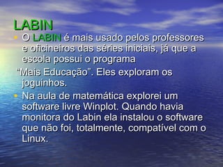 LABINLABIN
• OO LABINLABIN é mais usado pelos professoresé mais usado pelos professores
e oficineiros das séries iniciais, já que ae oficineiros das séries iniciais, já que a
escola possui o programaescola possui o programa
““Mais Educação”. Eles exploram osMais Educação”. Eles exploram os
joguinhos.joguinhos.
• Na aula de matemática explorei umNa aula de matemática explorei um
software livre Winplot. Quando haviasoftware livre Winplot. Quando havia
monitora do Labin ela instalou o softwaremonitora do Labin ela instalou o software
que não foi, totalmente, compatível com oque não foi, totalmente, compatível com o
Linux.Linux.
 