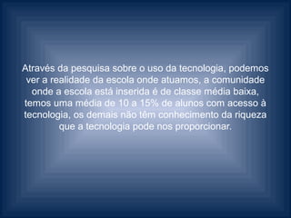 Através da pesquisa sobre o uso da tecnologia, podemos
 ver a realidade da escola onde atuamos, a comunidade
  onde a escola está inserida é de classe média baixa,
temos uma média de 10 a 15% de alunos com acesso à
tecnologia, os demais não têm conhecimento da riqueza
         que a tecnologia pode nos proporcionar.
 