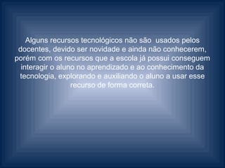 Alguns recursos tecnológicos não são usados pelos
 docentes, devido ser novidade e ainda não conhecerem,
porém com os recursos que a escola já possui conseguem
  interagir o aluno no aprendizado e ao conhecimento da
 tecnologia, explorando e auxiliando o aluno a usar esse
                  recurso de forma correta.
 