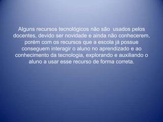 Alguns recursos tecnológicos não são usados pelos
docentes, devido ser novidade e ainda não conhecerem,
     porém com os recursos que a escola já possue
   conseguem interagir o aluno no aprendizado e ao
 conhecimento da tecnologia, explorando e auxiliando o
      aluno a usar esse recurso de forma correta.
 