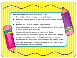 Atividade reflexiva para o segundo semestre do 1º ano:
•

Separar a hora da leitura diária para ler contos de fadas;

•

Na semana seguinte organizar a classe em duplas e distribuir o alfabeto
móvel;

•

Relembrar com o grupo os nomes dos contos de fadas;

•

Solicitar que as duplas construam uma lista com os nomes desses contos
de fadas e registrem suas construções;

•

No dia seguinte, solicitar que se juntem nas mesmas duplas;

•

A seguir solicitar que troquem seus registros com outra dupla e pedir para
que observem, discutam e façam as alterações que acham pertinentes;

•

Reagrupar a classe em quartetos em que as duplas que trocaram fiquem
juntas para que discutam e construam apenas uma lista a partir de suas
conclusões e depois socializar com a sala.

 
