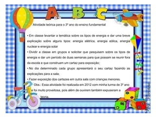 Atividade teórica para o 3º ano do ensino fundamental
• Em classe levantar a temática sobre os tipos de energia e dar uma breve
explicação sobre alguns tipos: energia elétrica, energia eólica, energia
nuclear e energia solar
• Dividir a classe em grupos e solicitar que pesquisem sobre os tipos de
energia e dar um período de duas semanas para que possam se reunir fora
da escola e que construam um cartaz para exposição;
• No dia determinado cada grupo apresentará o seu cartaz fazendo as
explicações para a sala;
• Fazer exposição dos cartazes em outra sala com crianças menores.
Obs.: Essa atividade foi realizada em 2012 com minha turma de 3º ano
e foi muito proveitosa, pois além de ouvirem também expuseram a

teoria.

 