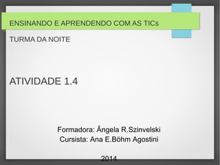 ENSINANDO E APRENDENDO COM AS TICs
TURMA DA NOITE
ATIVIDADE 1.4
Formadora: Ângela R.Szinvelski
Cursista: Ana E.Böhm Agostini
2014
 