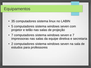 Equipamentos
● 35 computadores sistema linux no LABIN
● 5 computadores sistema windows seven com
projetor e telão nas salas de projeção
● 7 computadores sistema windows seven e 7
impressoras nas salas da equipe diretiva e secretaria
● 2 computadores sistema windows seven na sala de
estudos para professores
 