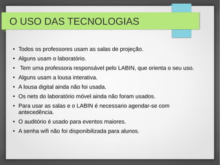 O USO DAS TECNOLOGIAS
● Todos os professores usam as salas de projeção.
● Alguns usam o laboratório.
● Tem uma professora responsável pelo LABIN, que orienta o seu uso.
● Alguns usam a lousa interativa.
● A lousa digital ainda não foi usada.
● Os nets do laboratório móvel ainda não foram usados.
● Para usar as salas e o LABIN é necessario agendar-se com
antecedência.
● O auditório é usado para eventos maiores.
● A senha wifi não foi disponibilizada para alunos.
 