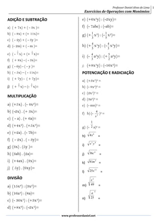 Professor Daniel Alves de Lima
Exercícios de Operações com Monômios
1
www.professordaniel.net
ADIÇÃO E SUBTRAÇÃO
a) ( + 7x) + ( - 3x )=
b) ( - 8x) + (+ 11x)=
c) ( - 2y) + ( - 3y )=
d) (- 2m) + ( - m )=
e) ( - 2
7
x) + (+ 4
1
x)=
f) ( + 8x) - ( - 3x)=
g) ( - 6y) - ( - y )=
h) ( - 5x) – ( - 11x)=
i) ( + 7y) - ( + 7y)=
j) ( + 3
2
x) – (- 2
3
x)=
MULTIPLICAÇÃO
a) (+5x) . (- 4x2)=
b) (-2x) . (+ 3x)=
c) ( - a) . (+ 6a)=
d) (+4x2) . (+5x3)=
e) (+2a) . (- 7b)=
f) ( - 2x) . ( - 3y)=
g) (3x) . (5y )=
h) (3ab) . (2a)=
i) (+4ax) . (3x)=
j) ( 5y) . (6xy)=
DIVISÃO
a) (15x6) : (3x2)=
b) (16a4) : (8a)=
c) (- 30x5) : (+3x3)=
d) (+8x6) : (-2x4)=
e) (+6x2y) : (-2xy)=
f) (- 7abc) : (-ab)=
g) (+
3
1
x3) : (-
5
1
x2)=
h) (+
5
4
x5y) : (-
3
4
x3y)=
i) (-
3
4
a3y) : (+
2
5
a2y)=
j) (+8x3y) : (-16x2)=
POTENCIAÇÃO E RADICIAÇÃO
a) (+3x2)2 =
b) (- 8x4)2 =
c) (2x5)3 =
d) (3a2)3 =
e) (- mn)4 =
f) h) (- 2
4
x
)2 =
g) (- 2
1
a)2 =
h)
6
4x =
i)
42
yx =
j)
4
36c =
k)
2
81m =
l)
12
25x =
m) 49
2
x
=
n)
4
25
a
=
 