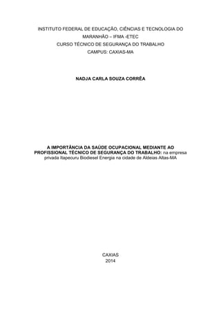 INSTITUTO FEDERAL DE EDUCAÇÃO, CIÊNCIAS E TECNOLOGIA DO 
MARANHÃO – IFMA -ETEC 
CURSO TÉCNICO DE SEGURANÇA DO TRABALHO 
CAMPUS: CAXIAS-MA 
NADJA CARLA SOUZA CORRÊA 
A IMPORTÂNCIA DA SAÚDE OCUPACIONAL MEDIANTE AO 
PROFISSIONAL TÉCNICO DE SEGURANÇA DO TRABALHO: na empresa 
privada Itapecuru Biodiesel Energia na cidade de Aldeias Altas-MA 
CAXIAS 
2014 
 