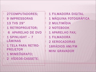    27COMPUTADORES;         1 FILMADORA DIGITAL
   9 IMPRESSORAS           1 MÁQUINA FOTOGRÁFICA
   13 T VS 29”             2 MULTIMÍDIA
   1 RETROPROJETOR;        2 NOTEBOOK
    6 APARELHO DE DVD      1 APARELHO FAX;
   1 SPINLIGHT – 7         1 FILMADORA
    LÂMINAS                 2 XEROCADORAS
   1 TELA PARA RETRO-      18RÁDIOS AM/FM
    PROJETOR                MINI GRAVADOR
   1 MIMEÓGRAFO;
   2 VÍDEOS-CASSETE ;
 