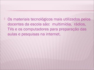    Os materiais tecnológicos mais utilizados pelos
    docentes da escola são: multimídia, rádios,
    TVs e os computadores para preparação das
    aulas e pesquisas na internet.
 