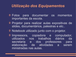 Utilização dos Equipamentos Fotos para documentar os momentos importantes da escola. Projetor para realizar aulas expositivas de slides, documentários, palestras e etc.. Notebook utilizado junto com o projetor. Impressora, copiadora e computador, utilizados nos trabalhos diários da secretaria e dos professores para elaboração de atividades a serem ministradas nas aulas. 