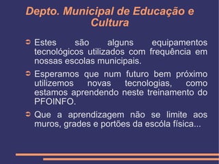 Depto. Municipal de Educação e Cultura Estes são alguns equipamentos tecnológicos utilizados com frequência em nossas escolas municipais. Esperamos que num futuro bem próximo utilizemos novas tecnologias, como estamos aprendendo neste treinamento do PFOINFO. Que a aprendizagem não se limite aos muros, grades e portões da escóla física... 