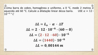 2.Uma barra de cobre, homogênea e uniforme, a 0 °C, mede 2 metros é
aquecida até 60 °C. Calcule a dilatação linear dessa barra. USE 𝛼 = 12 ∙
10−6 ° 𝐶
∆𝑳 = 𝑳 𝒐 ∙ 𝜶 ∙ ∆𝑻
∆𝑳 = 𝟐 ∙ 𝟏𝟐 ∙ 𝟏𝟎−𝟔
∙ 𝟔𝟎 − 𝟎
∆𝑳 = 𝟐 ∙ 𝟏𝟐 ∙ 𝟔𝟎 ∙ 𝟏𝟎−𝟔
∆𝑳 = 𝟏𝟒𝟒𝟎 ∙ 𝟏𝟎−𝟔
∆𝑳 = 𝟎, 𝟎𝟎𝟏𝟒𝟒 𝒎
 