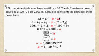 3.O comprimento de uma barra metálica a 10 °C é de 2 metros e quanto
aquecida a 100 °C é de 2,001 m. Calcule o coeficiente de dilatação linear
dessa barra.
∆𝑳 = 𝑳 𝑶 ∙ 𝜶 ∙ ∆𝑻
𝑳 − 𝑳 𝑶 = 𝑳 𝑶 ∙ 𝜶 ∙ ( 𝑻 − 𝑻 𝑶)
𝟐𝟎𝟎𝟏 − 𝟐 = 𝟐 ∙ 𝜶 ∙ ( 𝟏𝟎𝟎 − 𝟎)
𝟎, 𝟎𝟎𝟏 = 𝟐𝟎𝟎𝟎 ∙ 𝜶
𝟎,𝟎𝟎𝟏
𝟐𝟎𝟎𝟎
= 𝜶
𝟏∙10−2
𝟐∙103 = 𝜶
𝜶 = 𝟎, 𝟎𝟎𝟎𝟎𝟎𝟓 °𝑪−𝟏
𝜶 = 𝟓 ∙ 𝟏𝟎−𝟔
°𝑪−𝟏
 