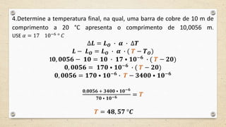 4.Determine a temperatura final, na qual, uma barra de cobre de 10 m de
comprimento a 20 °C apresenta o comprimento de 10,0056 m.
USE 𝛼 = 17 10−6 ° 𝐶
∆𝑳 = 𝑳 𝑶 ∙ 𝜶 ∙ ∆𝑻
𝑳 − 𝑳 𝑶 = 𝑳 𝑶 ∙ 𝜶 ∙ ( 𝑻 − 𝑻 𝑶)
1𝟎, 𝟎𝟎𝟓𝟔 − 𝟏𝟎 = 𝟏𝟎 ∙ 𝟏𝟕 ⦁ 𝟏𝟎−𝟔
∙ ( 𝑻 − 𝟐𝟎)
𝟎, 𝟎𝟎𝟓𝟔 = 𝟏𝟕𝟎 ⦁ 𝟏𝟎−𝟔
∙ ( 𝑻 − 𝟐𝟎)
𝟎, 𝟎𝟎𝟓𝟔 = 𝟏𝟕𝟎 ⦁ 𝟏𝟎−𝟔 ∙ 𝑻 − 𝟑𝟒𝟎𝟎 ⦁ 𝟏𝟎−𝟔
𝟎,𝟎𝟎𝟓𝟔 + 𝟑𝟒𝟎𝟎 ⦁ 𝟏𝟎−𝟔
𝟕𝟎 ⦁ 𝟏𝟎−𝟔 = 𝑻
𝑻 = 𝟒𝟖, 𝟓𝟕 °𝑪
 