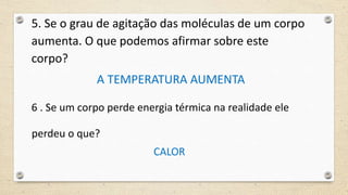 5. Se o grau de agitação das moléculas de um corpo
aumenta. O que podemos afirmar sobre este
corpo?
A TEMPERATURA AUMENTA
6 . Se um corpo perde energia térmica na realidade ele
perdeu o que?
CALOR
 
