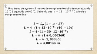 7. Uma trena de aço com 4 metros de comprimento sob a temperatura de
10 °C é aquecida até 40 °C. Sabendo que 𝛼 = 12 10−6 ° 𝐶 calcule o
comprimento final.
𝑳 = 𝑳 𝑶 (𝟏 + 𝜶 ∙ ∆𝑻)
𝑳 = 𝟒 ∙ (𝟏 + 𝟏𝟐 ∙ 𝟏𝟎−𝟔
∙ (𝟒𝟎 − 𝟏𝟎))
𝑳 = 𝟒 ∙ (𝟏 + 𝟑𝟎 ∙ 𝟏𝟐 ∙ 𝟏𝟎−𝟔
)
𝑳 = 𝟒 ∙ (𝟏 + 𝟎, 𝟎𝟎𝟎𝟑𝟔𝟎)
𝑳 = 𝟒 ∙ 𝟏, 𝟎𝟎𝟎𝟑𝟔𝟎
𝑳 = 𝟒, 𝟎𝟎𝟏𝟒𝟒 𝒎
 
