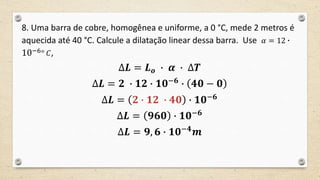 8. Uma barra de cobre, homogênea e uniforme, a 0 °C, mede 2 metros é
aquecida até 40 °C. Calcule a dilatação linear dessa barra. Use 𝛼 = 12 ∙
10−6° 𝐶,
∆𝑳 = 𝑳 𝒐 ∙ 𝜶 ∙ ∆𝑻
∆𝑳 = 𝟐 ∙ 𝟏𝟐 ∙ 𝟏𝟎−𝟔
∙ 𝟒𝟎 − 𝟎
∆𝑳 = 𝟐 ∙ 𝟏𝟐 ∙ 𝟒𝟎 ∙ 𝟏𝟎−𝟔
∆𝑳 = 𝟗𝟔𝟎 ∙ 𝟏𝟎−𝟔
∆𝑳 = 𝟗, 𝟔 ∙ 𝟏𝟎−𝟒
𝒎
 