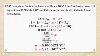 9.O comprimento de uma barra metálica a 10 °C é de 2 metros e quanto
aquecida a 90 °C é de 2,001 m. Calcule o coeficiente de dilatação linear
dessa barra.
∆𝑳 = 𝑳 𝑶 ∙ 𝜶 ∙ ∆𝑻
𝑳 − 𝑳 𝑶 = 𝑳 𝑶 ∙ 𝜶 ∙ ( 𝑻 − 𝑻 𝑶)
𝟐𝟎𝟎𝟏 − 𝟐 = 𝟐 ∙ 𝜶 ∙ ( 𝟗𝟎 − 𝟏𝟎)
𝟎, 𝟎𝟎𝟏 = 𝟏𝟔𝟎 ∙ 𝜶
𝟎,𝟎𝟎𝟏
𝟏𝟔𝟎
= 𝜶
𝟏0 ∙10−3
1,6∙102 = 𝜶
𝜶 = 𝟎, 𝟎𝟎𝟎𝟎𝟔𝟐𝟓 °𝑪−𝟏
𝜶 = 𝟔, 𝟐𝟓 ∙ 𝟏𝟎−𝟓
°𝑪−𝟏
 