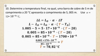 10. Determine a temperatura final, na qual, uma barra de cobre de 5 m de
comprimento a 20 °C apresenta o comprimento de 5, 005 m. Use 𝛼 =
12⦁ 10−6° 𝐶,
∆𝑳 = 𝑳 𝑶 ∙ 𝜶 ∙ ∆𝑻
𝑳 − 𝑳 𝑶 = 𝑳 𝑶 ∙ 𝜶 ∙ ( 𝑻 − 𝑻 𝑶)
5, 𝟎𝟎𝟓 − 𝟓 = 𝟓 ∙ 𝟏𝟕 ⦁ 𝟏𝟎−𝟔
∙ ( 𝑻 − 𝟐𝟎)
𝟎, 𝟎𝟎𝟓 = 𝟖𝟓 ⦁ 𝟏𝟎−𝟔
∙ ( 𝑻 − 𝟐𝟎)
𝟎, 𝟎𝟎𝟓 = 𝟖𝟓 ⦁ 𝟏𝟎−𝟔
∙ 𝑻 − 𝟏𝟕𝟎𝟎 ⦁ 𝟏𝟎−𝟔
𝟎,𝟎𝟎𝟓 +𝟏𝟕𝟎 ⦁ 𝟏𝟎−𝟔
𝟖𝟓 ⦁ 𝟏𝟎−𝟔 = 𝑻
𝑻 = 𝟕𝟖, 𝟖𝟐 °𝑪
 