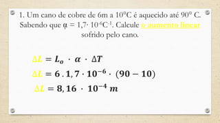 1. Um cano de cobre de 6m a 10°C é aquecido até 90° C.
Sabendo que ᾳ = 1,7∙ 10-6C-1. Calcule o aumento linear
sofrido pelo cano.
∆𝑳 = 𝑳 𝒐 ∙ 𝜶 ∙ ∆𝑻
∆𝑳 = 𝟔 . 𝟏, 𝟕 ∙ 𝟏𝟎−𝟔
∙ (𝟗𝟎 − 𝟏𝟎)
∆𝑳 = 𝟖, 𝟏𝟔 ∙ 𝟏𝟎−𝟒
𝒎
 