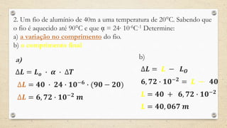 2. Um fio de alumínio de 40m a uma temperatura de 20°C. Sabendo que
o fio é aquecido até 90°C e que ᾳ = 24∙ 10-6C-1 Determine:
a) a variação no comprimento do fio.
b) o comprimento final
a)
∆𝑳 = 𝑳 𝒐 ∙ 𝜶 ∙ ∆𝑻
∆𝑳 = 𝟒𝟎 ∙ 𝟐𝟒 ∙ 𝟏𝟎−𝟔
∙ (𝟗𝟎 − 𝟐𝟎)
∆𝑳 = 𝟔, 𝟕𝟐 ∙ 𝟏𝟎−𝟐
𝒎
b)
∆𝑳 = 𝑳 − 𝑳 𝑶
𝟔, 𝟕𝟐 ∙ 𝟏𝟎−𝟐
= 𝑳 − 𝟒𝟎
𝑳 = 𝟒𝟎 + 𝟔, 𝟕𝟐 ∙ 𝟏𝟎−𝟐
𝑳 = 𝟒𝟎, 𝟎𝟔𝟕 𝒎
 
