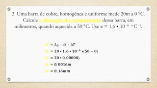3. Uma barra de cobre, homogênea e uniforme mede 20m a 0 °C.
Calcule a dilatação do comprimento dessa barra, em
milímetros, quando aquecida a 50 °C. Use α = 1,6 ⦁ 10 -6 o C -1.
∆𝑳 = 𝑳 𝑶 ∙ 𝜶 ∙ ∆𝑻
∆𝑳 = 𝟐𝟎 ⦁ 𝟏, 𝟔 ⦁ 𝟏𝟎−𝟔 ⦁(𝟓𝟎 − 𝟎)
∆𝑳 = 𝟐𝟎 ⦁ 𝟎, 𝟎𝟎𝟎𝟎𝟖)
∆𝑳 = 𝟎, 𝟎𝟎𝟏𝟔𝒎
∆𝑳 = 𝟎, 𝟏𝟔𝒎𝒎
 