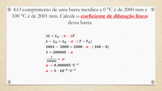 4.O comprimento de uma barra metálica a 0 °C é de 2000 mm e
100 °C é de 2001 mm. Calcule o coeficiente de dilatação linear
dessa barra.
∆𝑳 = 𝑳 𝑶 ∙ 𝜶 ∙ ∆𝑻
𝑳 − 𝑳 𝑶 = 𝑳 𝑶 ∙ 𝜶 ∙ ( 𝑻 − 𝑻 𝑶)
𝟐𝟎𝟎𝟏 − 𝟐𝟎𝟎𝟎 = 𝟐𝟎𝟎𝟎 ∙ 𝜶 ∙ ( 𝟏𝟎𝟎 − 𝟎)
𝟏 = 𝟐𝟎𝟎𝟎𝟎𝟎 ∙ 𝜶
𝟏
𝟐𝟎𝟎𝟎𝟎𝟎
= 𝜶
𝜶 = 𝟎, 𝟎𝟎𝟎𝟎𝟎𝟓 °𝑪−𝟏
𝜶 = 𝟓 ∙ 𝟏𝟎−𝟔
°𝑪−𝟏
 