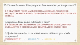 6. De acordo com a física, o que se deve entender por temperatura?
É A GRANDEZA FISICA MACROSCÓPICA ASSOCIADA AO GRAU DE
AGITAÇÃO TERMICA MEDIA DAS PARTICULAS DE UM CORPO OU DE UM
SISTEMA
7.Segundo a física como é definido o calor?
É A ENERGIA EM TRANSITO DE UM CORPO PARA OUTRO, DEVIDO
UNICAMENTE À DIFERENÇA DE TEMPERATURA ENTRE ELES
8.Quais são as escalas termométricas mais utilizadas para medir
temperatura?
FAHRENHEIT °F - CELSIUS °C - KELVIN K
 