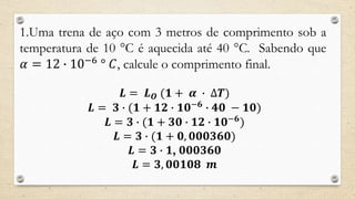1.Uma trena de aço com 3 metros de comprimento sob a
temperatura de 10 °C é aquecida até 40 °C. Sabendo que
𝛼 = 12 ∙ 10−6
° 𝐶, calcule o comprimento final.
𝑳 = 𝑳 𝑶 (𝟏 + 𝜶 ∙ ∆𝑻)
𝑳 = 𝟑 ∙ (𝟏 + 𝟏𝟐 ∙ 𝟏𝟎−𝟔
∙ 𝟒𝟎 − 𝟏𝟎)
𝑳 = 𝟑 ∙ (𝟏 + 𝟑𝟎 ∙ 𝟏𝟐 ∙ 𝟏𝟎−𝟔
)
𝑳 = 𝟑 ∙ (𝟏 + 𝟎, 𝟎𝟎𝟎𝟑𝟔𝟎)
𝑳 = 𝟑 ∙ 𝟏, 𝟎𝟎𝟎𝟑𝟔𝟎
𝑳 = 𝟑, 𝟎𝟎𝟏𝟎𝟖 𝒎
 