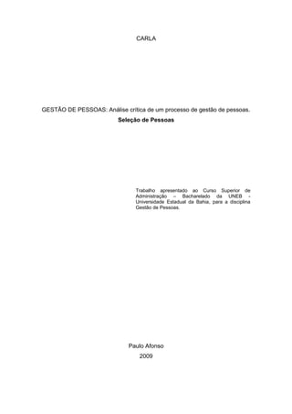 CARLA
GESTÃO DE PESSOAS: Análise crítica de um processo de gestão de pessoas.
Seleção de Pessoas
Trabalho apresentado ao Curso Superior de
Administração – Bacharelado da UNEB -
Universidade Estadual da Bahia, para a disciplina
Gestão de Pessoas.
Paulo Afonso
2009
 