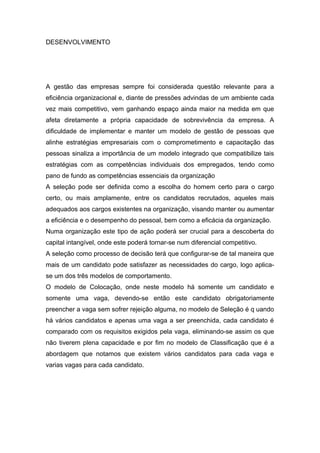 DESENVOLVIMENTO
A gestão das empresas sempre foi considerada questão relevante para a
eficiência organizacional e, diante de pressões advindas de um ambiente cada
vez mais competitivo, vem ganhando espaço ainda maior na medida em que
afeta diretamente a própria capacidade de sobrevivência da empresa. A
dificuldade de implementar e manter um modelo de gestão de pessoas que
alinhe estratégias empresariais com o comprometimento e capacitação das
pessoas sinaliza a importância de um modelo integrado que compatibilize tais
estratégias com as competências individuais dos empregados, tendo como
pano de fundo as competências essenciais da organização
A seleção pode ser definida como a escolha do homem certo para o cargo
certo, ou mais amplamente, entre os candidatos recrutados, aqueles mais
adequados aos cargos existentes na organização, visando manter ou aumentar
a eficiência e o desempenho do pessoal, bem como a eficácia da organização.
Numa organização este tipo de ação poderá ser crucial para a descoberta do
capital intangível, onde este poderá tornar-se num diferencial competitivo.
A seleção como processo de decisão terá que configurar-se de tal maneira que
mais de um candidato pode satisfazer as necessidades do cargo, logo aplica-
se um dos três modelos de comportamento.
O modelo de Colocação, onde neste modelo há somente um candidato e
somente uma vaga, devendo-se então este candidato obrigatoriamente
preencher a vaga sem sofrer rejeição alguma, no modelo de Seleção é q uando
há vários candidatos e apenas uma vaga a ser preenchida, cada candidato é
comparado com os requisitos exigidos pela vaga, eliminando-se assim os que
não tiverem plena capacidade e por fim no modelo de Classificação que é a
abordagem que notamos que existem vários candidatos para cada vaga e
varias vagas para cada candidato.
 
