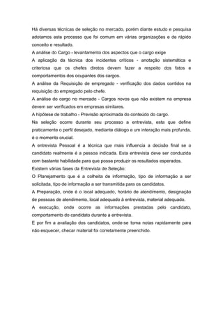 Há diversas técnicas de seleção no mercado, porém diante estudo e pesquisa
adotamos este processo que foi comum em várias organizações e de rápido
conceito e resultado.
A análise do Cargo - levantamento dos aspectos que o cargo exige
A aplicação da técnica dos incidentes críticos - anotação sistemática e
criteriosa que os chefes diretos devem fazer a respeito dos fatos e
comportamentos dos ocupantes dos cargos.
A análise da Requisição de empregado - verificação dos dados contidos na
requisição do empregado pelo chefe.
A análise do cargo no mercado - Cargos novos que não existem na empresa
devem ser verificados em empresas similares.
A hipótese de trabalho - Previsão aproximada do conteúdo do cargo.
Na seleção ocorre durante seu processo a entrevista, esta que define
praticamente o perfil desejado, mediante diálogo e um interação mais profunda,
é o momento crucial.
A entrevista Pessoal é a técnica que mais influencia a decisão final se o
candidato realmente é a pessoa indicada. Esta entrevista deve ser conduzida
com bastante habilidade para que possa produzir os resultados esperados.
Existem várias fases da Entrevista de Seleção:
O Planejamento que é a colheita de informação, tipo de informação a ser
solicitada, tipo de informação a ser transmitida para os candidatos.
A Preparação, onde é o local adequado, horário de atendimento, designação
de pessoas de atendimento, local adequado à entrevista, material adequado.
A execução, onde ocorre as informações prestadas pelo candidato,
comportamento do candidato durante a entrevista.
E por fim a avaliação dos candidatos, onde-se toma notas rapidamente para
não esquecer, checar material foi corretamente preenchido.
 