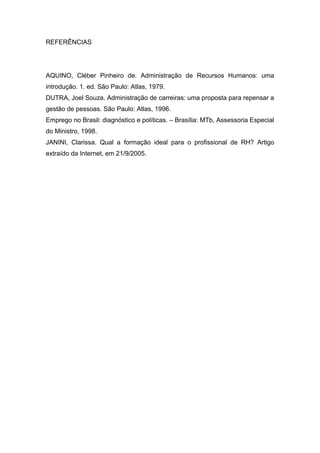 REFERÊNCIAS
AQUINO, Cléber Pinheiro de. Administração de Recursos Humanos: uma
introdução. 1. ed. São Paulo: Atlas, 1979.
DUTRA, Joel Souza. Administração de carreiras: uma proposta para repensar a
gestão de pessoas. São Paulo: Atlas, 1996.
Emprego no Brasil: diagnóstico e políticas. – Brasília: MTb, Assessoria Especial
do Ministro, 1998.
JANINI, Clarissa. Qual a formação ideal para o profissional de RH? Artigo
extraído da Internet, em 21/9/2005.
 