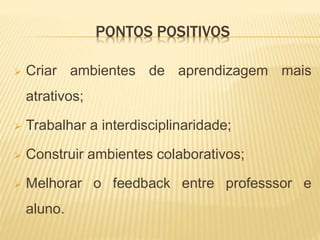 PONTOS POSITIVOS
 Criar ambientes de aprendizagem mais
atrativos;
 Trabalhar a interdisciplinaridade;
 Construir ambientes colaborativos;
 Melhorar o feedback entre professsor e
aluno.
 