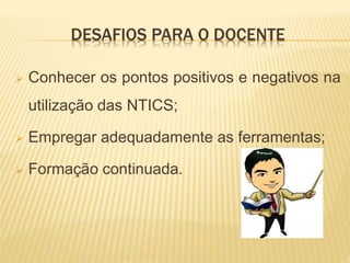 DESAFIOS PARA O DOCENTE
 Conhecer os pontos positivos e negativos na
utilização das NTICS;
 Empregar adequadamente as ferramentas;
 Formação continuada.
 