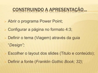 CONSTRUINDO A APRESENTAÇÃO...
 Abrir o programa Power Point;
 Configurar a página no formato 4:3;
 Definir o tema (Viagem) através da guia
“Design”;
 Escolher o layout dos slides (Titulo e conteúdo);
 Definir a fonte (Franklin Gothic Book; 32);
 