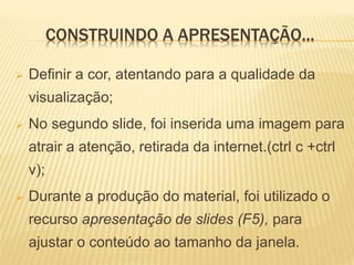 CONSTRUINDO A APRESENTAÇÃO...
 Definir a cor, atentando para a qualidade da
visualização;
 No segundo slide, foi inserida uma imagem para
atrair a atenção, retirada da internet.(ctrl c +ctrl
v);
 Durante a produção do material, foi utilizado o
recurso apresentação de slides (F5), para
ajustar o conteúdo ao tamanho da janela.
 