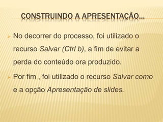 CONSTRUINDO A APRESENTAÇÃO...
 No decorrer do processo, foi utilizado o
recurso Salvar (Ctrl b), a fim de evitar a
perda do conteúdo ora produzido.
 Por fim , foi utilizado o recurso Salvar como
e a opção Apresentação de slides.
 