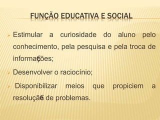 FUNÇÃO EDUCATIVA E SOCIAL
 Estimular a curiosidade do aluno pelo
conhecimento, pela pesquisa e pela troca de
informa€ções;
 Desenvolver o raciocínio;
 Disponibilizar meios que propiciem a
resoluçã€•o de problemas.
 